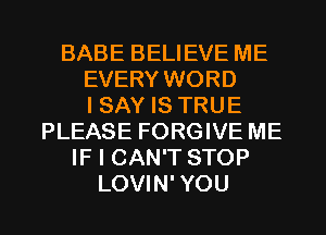 BABE BELIEVE ME
EVERY WORD
I SAY IS TRUE
PLEASE FORGIVE ME
IF I CAN'T STOP
LOVIN' YOU