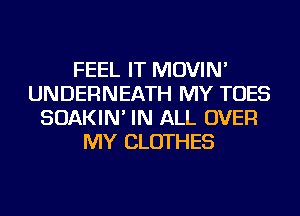 FEEL IT MOVIN'
UNDERNEATH MY TOES
SOAKIN' IN ALL OVER
MY CLOTHES