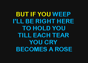 BUT IF YOU WEEP
I'LL BE RIGHT HERE
TO HOLD YOU
TILL EACH TEAR
YOU CRY
BECOMES A ROSE