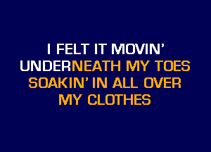 I FELT IT MOVIN'
UNDERNEATH MY TOES
SOAKIN' IN ALL OVER
MY CLOTHES