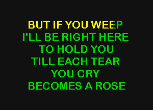 BUT IF YOU WEEP
I'LL BE RIGHT HERE
TO HOLD YOU
TILL EACH TEAR
YOU CRY
BECOMES A ROSE
