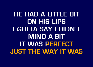 HE HAD A LITTLE BIT
ON HIS LIPS
I GO'ITA SAY I DIDN'T
MIND A BIT
IT WAS PERFECT
JUST THE WAY IT WAS