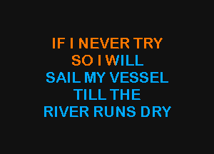 IF I NEVER TRY
SO I WILL

SAIL MY VESSEL
TILL THE
RIVER RUNS DRY