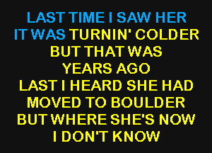 LAST TIME I SAW HER
IT WAS TURNIN' COLDER
BUT THAT WAS
YEARS AGO
LAST I HEARD SHE HAD
MOVED TO BOULDER
BUTWHERE SHE'S NOW
I DON'T KNOW