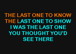 THE LAST ONETO KNOW
THE LAST ONETO SHOW
I WAS THE LAST ONE
YOU THOUGHT YOU'D
SEE THERE