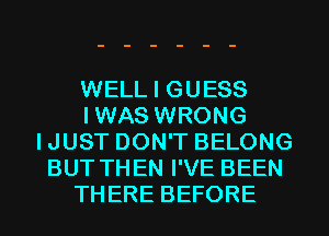 WELL I GUESS
IWAS WRONG
IJUST DON'T BELONG
BUT THEN I'VE BEEN
THERE BEFORE