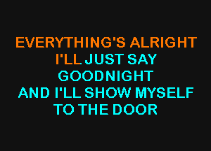 EVERYTHING'S ALRIGHT
I'LLJUST SAY
GOODNIGHT

AND I'LL SHOW MYSELF
TO THE DOOR
