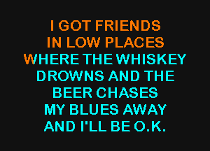 I GOT FRIENDS
IN LOW PLACES
WHERETHEWHISKEY
DROWNS AND THE
BEER CHASES
MY BLUES AWAY
AND I'LL BE O.K.