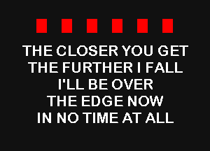 THE CLOSER YOU GET
THE FURTHER I FALL
I'LL BE OVER
THE EDGE NOW
IN NO TIME AT ALL