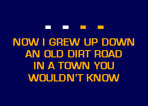 NOW I GREW UP DOWN
AN OLD DIRT ROAD
IN A TOWN YOU

WOULD N 'T KN 0W