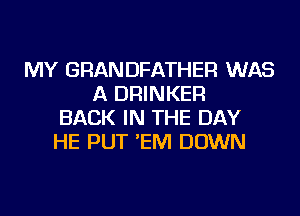 MY GRANDFATHER WAS
A DRINKER
BACK IN THE DAY
HE PUT 'EM DOWN