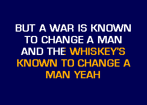 BUT A WAR IS KNOWN
TO CHANGE A MAN
AND THE WHISKEYB
KNOWN TO CHANGE A
MAN YEAH