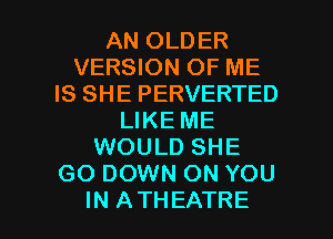 AN OLDER
VERSION OF ME
IS SHE PERVERTED
LIKE ME
WOULD SHE
GO DOWN ON YOU

IN ATHEATRE l