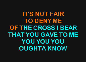 IT'S NOT FAIR
T0 DENY ME
OF THE CROSS I BEAR
THAT YOU GAVE TO ME
YOU YOU YOU
OUGHTA KNOW