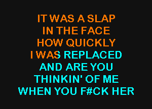 IT WAS ASLAP
IN THE FACE
HOW QUICKLY
IWAS REPLACED
AND ARE YOU
THINKIN' OF ME

WHEN YOU FitCK HER l