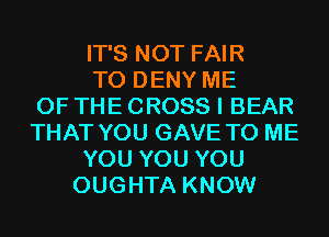 IT'S NOT FAIR
T0 DENY ME
OF THE CROSS I BEAR
THAT YOU GAVE TO ME
YOU YOU YOU
OUGHTA KNOW