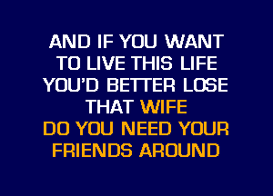 AND IF YOU WANT
TO LIVE THIS LIFE
YOUD BETTER LOSE
THAT WIFE
DO YOU NEED YOUR
FRIENDS AROUND