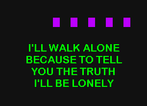 I'LL WALK ALONE
BECAUSE TO TELL
YOU THE TRUTH

I'LL BE LONELY l