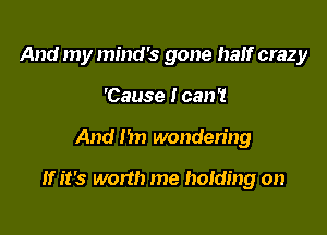 And my mind's gone half crazy
'Cause I can't

And 1m wondering

If it's worth me holding on