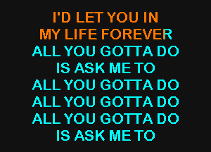 I'D LET YOU IN
MY LIFE FOREVER
ALL YOU GOTTA DO
IS ASK METO
ALL YOU GOTI'A DO
ALL YOU GOTI'A DO
ALL YOU GOTTA DO
IS ASK METO