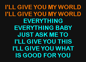 I'LLGIVE YOU MY WORLD
I'LLGIVE YOU MY WORLD
EVERYTHING
EVERYTHING BABY
JUST ASK METO
I'LLGIVE YOU THIS
I'LLGIVE YOU WHAT
IS GOOD FOR YOU