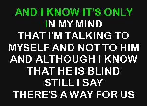 AND I KNOW IT'S ONLY
IN MY MIND
THAT I'M TALKING T0
MYSELF AND NOT TO HIM
AND ALTHOUGH I KNOW
THAT HE IS BLIND
STILL I SAY
THERE'S AWAY FOR US