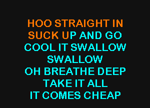 HOO STRAIGHT IN
SUCK UP AND GO
COOL IT SWALLOW
SWALLOW
OH BREATHE DEEP
TAKEFTALL

IT COMES CHEAP l