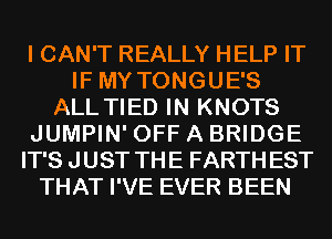 I CAN'T REALLY HELP IT
IF MY TONGUE'S
ALL TIED IN KNOTS
JUMPIN' OFF A BRIDGE
IT'S JUST THE FARTHEST
THAT I'VE EVER BEEN