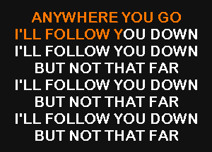 ANYWHEREYOU G0
I'LL FOLLOW YOU DOWN
I'LL FOLLOW YOU DOWN

BUT NOT THAT FAR
I'LL FOLLOW YOU DOWN

BUT NOT THAT FAR
I'LL FOLLOW YOU DOWN

BUT NOT THAT FAR