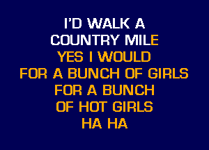 I'D WALK A
COUNTRY MILE
YES I WOULD
FOR A BUNCH OF GIRLS
FOR A BUNCH
OF HOT GIRLS
HA HA