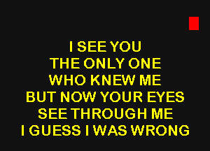 I SEE YOU
THEONLY ONE
WHO KNEW ME

BUT NOW YOUR EYES
SEE THROUGH ME
I GUESS I WAS WRONG