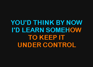 YOU'D THINK BY NOW
I'D LEARN SOMEHOW

TO KEEP IT
UNDER CONTROL