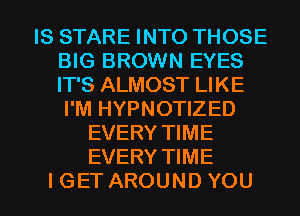 IS STARE INTO THOSE
BIG BROWN EYES
IT'S ALMOST LIKE

I'M HYPNOTIZED
EVERY TIME
EVERY TIME

I GET AROUND YOU