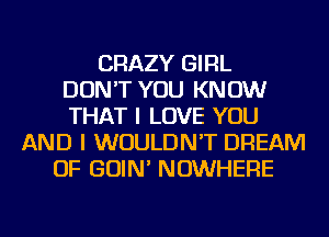 CRAZY GIRL
DON'T YOU KNOW
THAT I LOVE YOU
AND I WOULDN'T DREAM
OF GOIN' NOWHERE