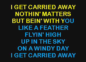 I GET CARRIED AWAY
NOTHIN' MATTERS
BUT BEIN'WITH YOU
LIKEA FEATHER
FLYIN' HIGH
UP IN THE SKY
ON AWINDY DAY
I GET CARRIED AWAY