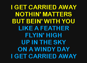 I GET CARRIED AWAY
NOTHIN' MATTERS
BUT BEIN'WITH YOU
LIKEA FEATHER
FLYIN' HIGH
UP IN THE SKY
ON AWINDY DAY
I GET CARRIED AWAY