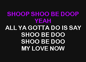 ALL YA GOTTA DO IS SAY

SHOO BE DOO
SHOO BE 000
MY LOVE NOW