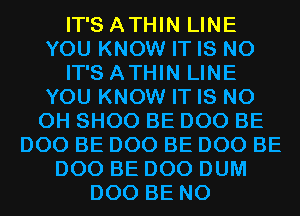 IT'S ATHIN LINE
YOU KNOW IT IS NO
IT'S ATHIN LINE
YOU KNOW IT IS NO
0H SHOO BE D00 BE
D00 BE D00 BE D00 BE
D00 BE D00 DUM
D00 BE N0