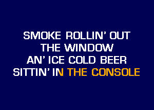 SMOKE ROLLIN' OUT
THE WINDOW
AN' ICE COLD BEER
SI'ITIN' IN THE CONSOLE