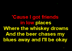 'Cause I got friends
in low places
Where the whiskey drowns
And the beer-chases my
blues away and I'll be okay