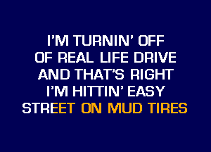 I'M TURNIN' OFF
OF REAL LIFE DRIVE
AND THAT'S RIGHT
I'M HI'ITIN' EASY
STREET ON MUD TIRES