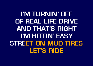 I'M TURNIN' OFF
OF REAL LIFE DRIVE
AND THAT'S RIGHT
I'M HI'ITIN' EASY
STREET ON MUD TIRES
LET'S RIDE