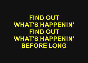 FIND OUT
WHAT'S HAPPENIN'

FIND OUT
WHAT'S HAPPENIN'
BEFORE LONG