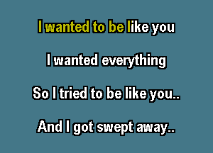 lwanted to be like you

I wanted everything

So ltried to be like you..

And I got swept away..