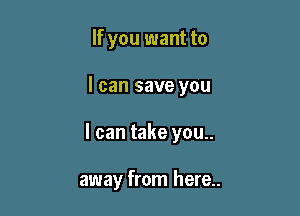 If you want to

I can save you

I can take you..

away from here..