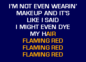 I'M NOT EVEN WEARIN'
MAKEUP AND IT'S
LIKE I SAID
I MIGHT EVEN DYE
MY HAIR
FLAMING RED
FLAMING RED
FLAMING RED