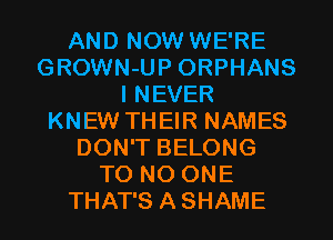 AND NOW WE'RE
GROWN-UP ORPHANS
I NEVER
KNEW THEIR NAMES
DON'T BELONG
T0 NO ONE
THAT'S ASHAME