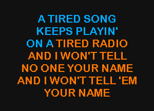 ATIRED SONG
KEEPS PLAYIN'
ON ATIRED RADIO
AND IWON'T TELL
NO ONE YOUR NAME
AND IWON'T TELL 'EM

YOUR NAME I