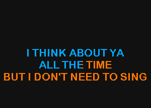 I THINK ABOUT YA

ALLTHETIME
BUT I DON'T NEED TO SING