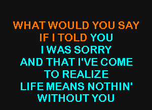 WHAT WOULD YOU SAY
IF I TOLD YOU
IWAS SORRY

AND THAT I'VE COME
TO REALIZE

LIFE MEANS NOTHIN'
WITHOUT YOU